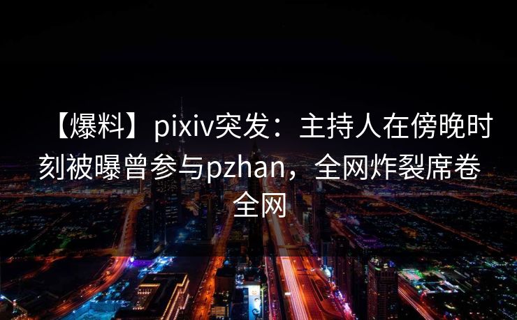 【爆料】pixiv突发：主持人在傍晚时刻被曝曾参与pzhan，全网炸裂席卷全网