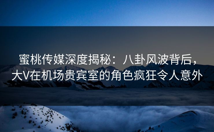 蜜桃传媒深度揭秘：八卦风波背后，大V在机场贵宾室的角色疯狂令人意外