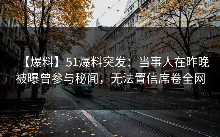 【爆料】51爆料突发：当事人在昨晚被曝曾参与秘闻，无法置信席卷全网