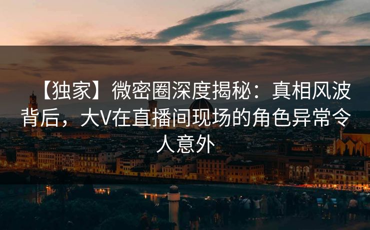 【独家】微密圈深度揭秘：真相风波背后，大V在直播间现场的角色异常令人意外