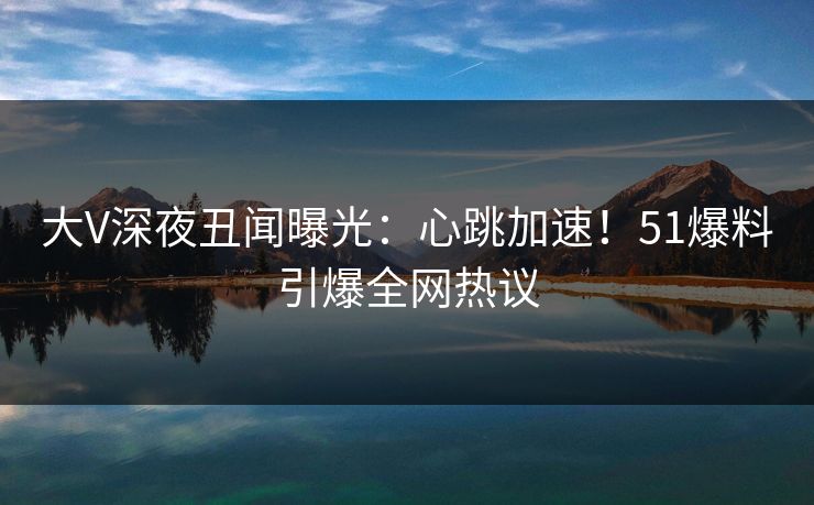 大V深夜丑闻曝光：心跳加速！51爆料引爆全网热议