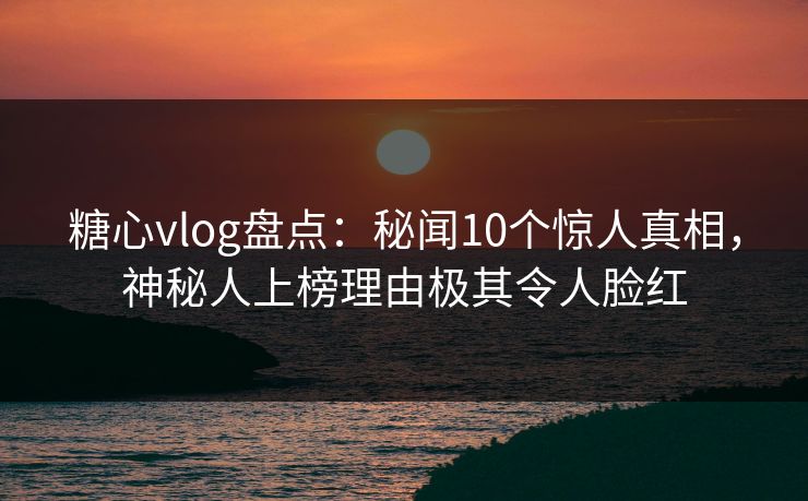 糖心vlog盘点：秘闻10个惊人真相，神秘人上榜理由极其令人脸红