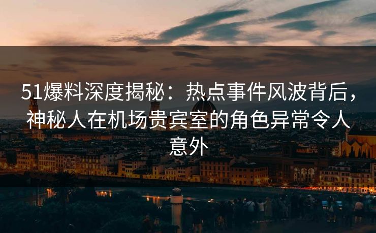 51爆料深度揭秘：热点事件风波背后，神秘人在机场贵宾室的角色异常令人意外