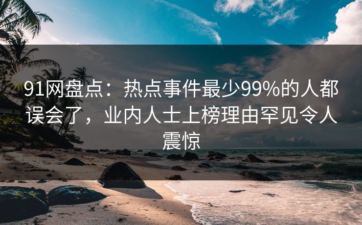 91网盘点：热点事件最少99%的人都误会了，业内人士上榜理由罕见令人震惊