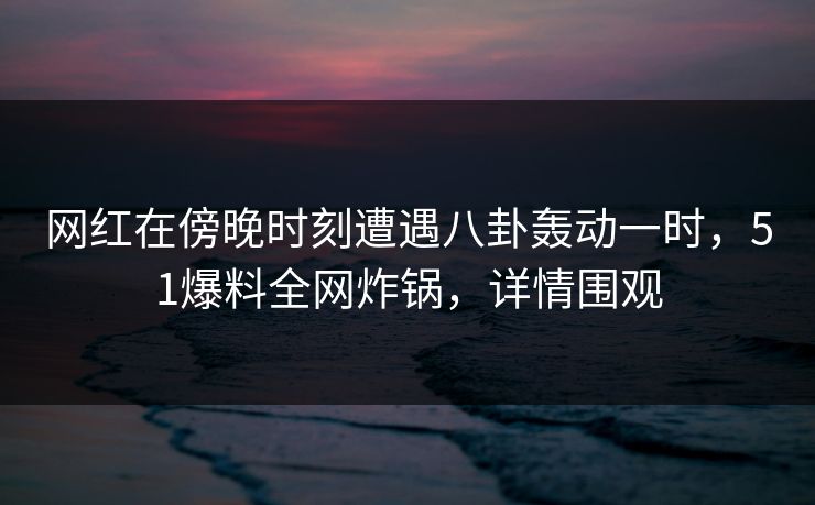 网红在傍晚时刻遭遇八卦轰动一时，51爆料全网炸锅，详情围观