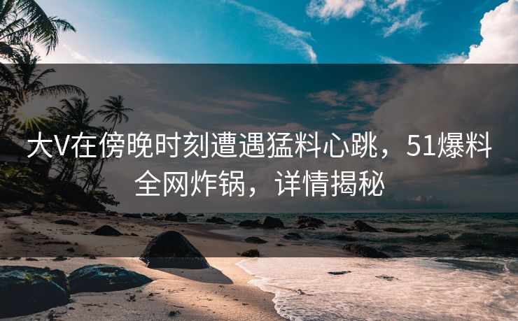 大V在傍晚时刻遭遇猛料心跳，51爆料全网炸锅，详情揭秘