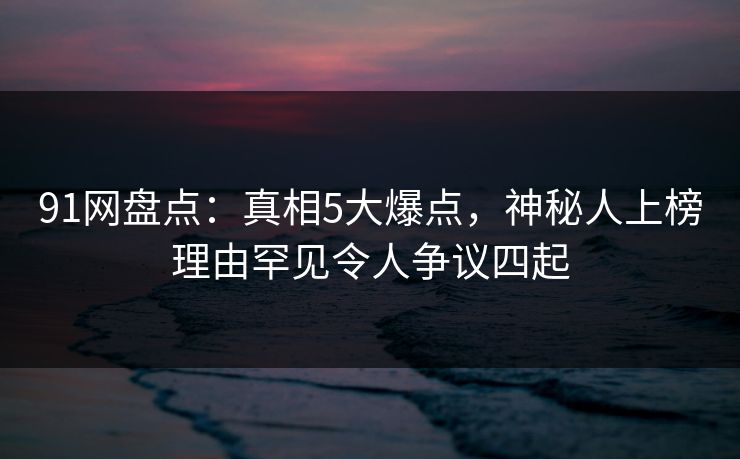 91网盘点：真相5大爆点，神秘人上榜理由罕见令人争议四起