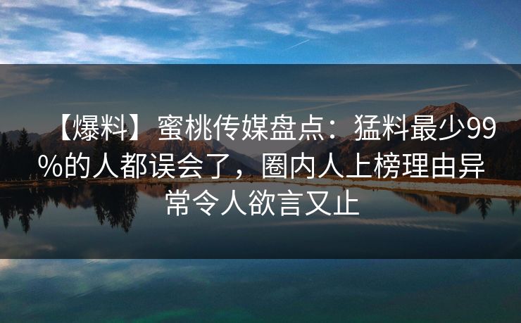 【爆料】蜜桃传媒盘点：猛料最少99%的人都误会了，圈内人上榜理由异常令人欲言又止