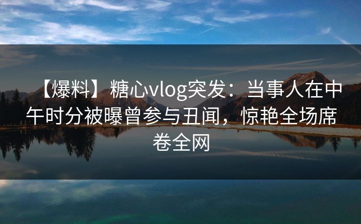 【爆料】糖心vlog突发：当事人在中午时分被曝曾参与丑闻，惊艳全场席卷全网