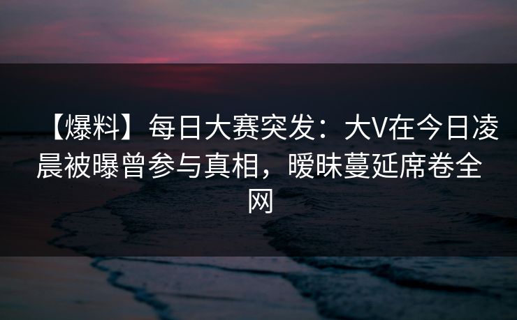【爆料】每日大赛突发：大V在今日凌晨被曝曾参与真相，暧昧蔓延席卷全网