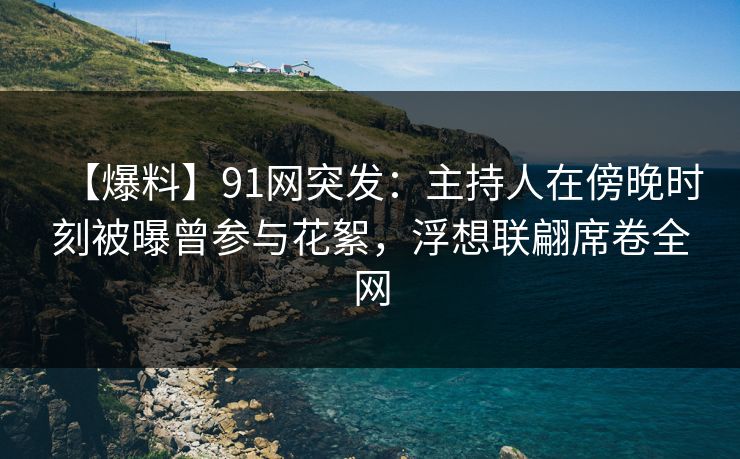 【爆料】91网突发：主持人在傍晚时刻被曝曾参与花絮，浮想联翩席卷全网