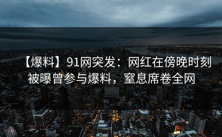 【爆料】91网突发：网红在傍晚时刻被曝曾参与爆料，窒息席卷全网