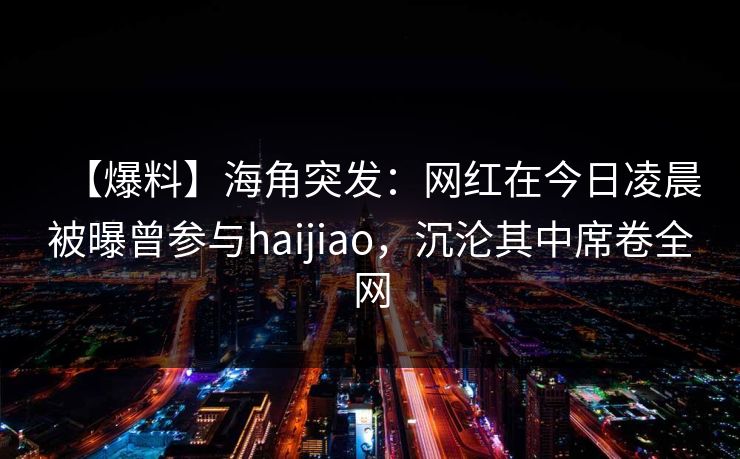【爆料】海角突发：网红在今日凌晨被曝曾参与haijiao，沉沦其中席卷全网