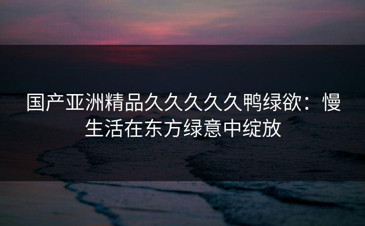 国产亚洲精品久久久久久鸭绿欲：慢生活在东方绿意中绽放