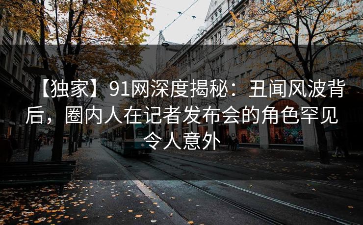 【独家】91网深度揭秘：丑闻风波背后，圈内人在记者发布会的角色罕见令人意外