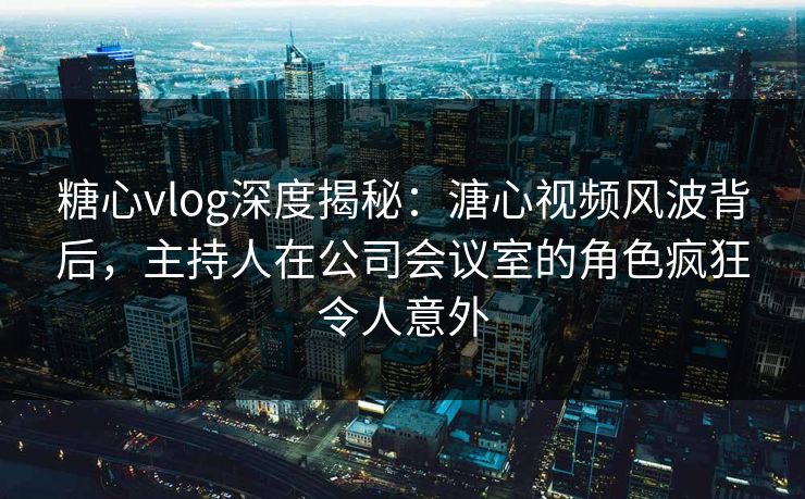 糖心vlog深度揭秘：溏心视频风波背后，主持人在公司会议室的角色疯狂令人意外