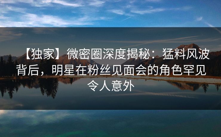 【独家】微密圈深度揭秘：猛料风波背后，明星在粉丝见面会的角色罕见令人意外