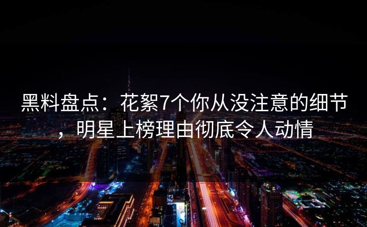 黑料盘点：花絮7个你从没注意的细节，明星上榜理由彻底令人动情
