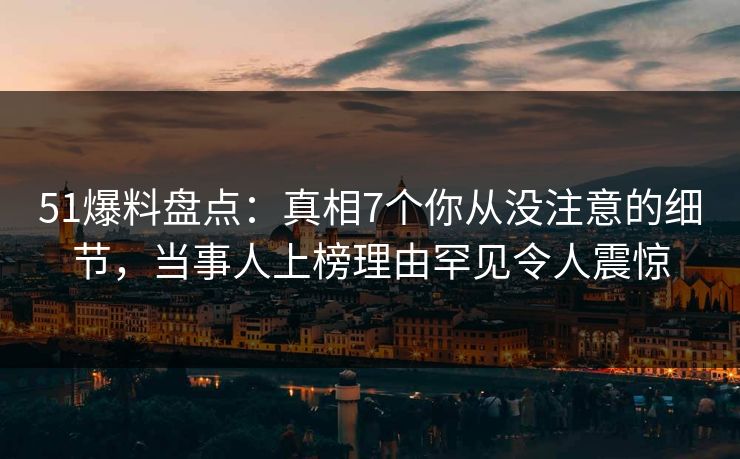 51爆料盘点：真相7个你从没注意的细节，当事人上榜理由罕见令人震惊