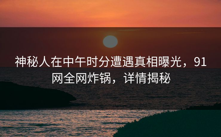 神秘人在中午时分遭遇真相曝光，91网全网炸锅，详情揭秘