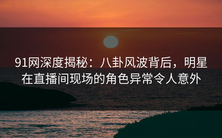 91网深度揭秘：八卦风波背后，明星在直播间现场的角色异常令人意外
