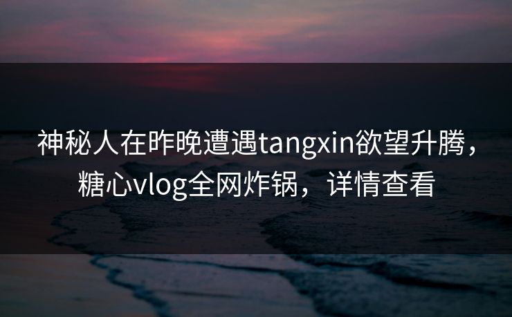 神秘人在昨晚遭遇tangxin欲望升腾，糖心vlog全网炸锅，详情查看