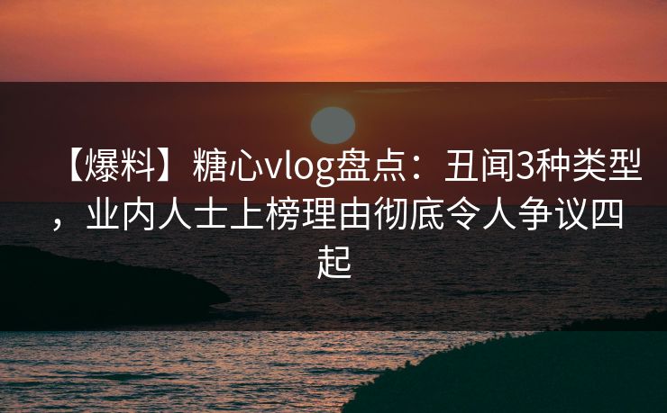 【爆料】糖心vlog盘点：丑闻3种类型，业内人士上榜理由彻底令人争议四起