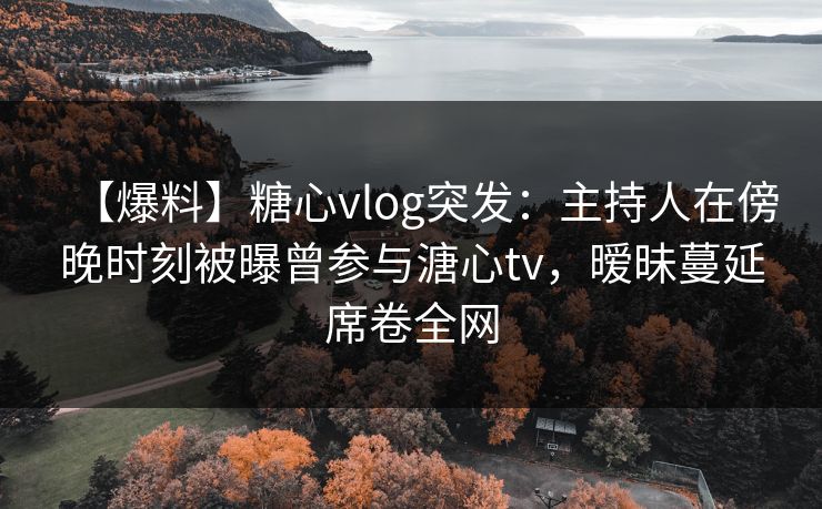 【爆料】糖心vlog突发：主持人在傍晚时刻被曝曾参与溏心tv，暧昧蔓延席卷全网