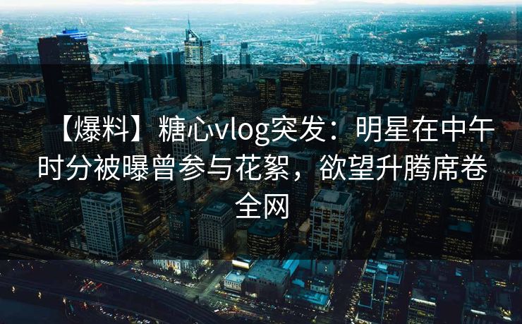 【爆料】糖心vlog突发：明星在中午时分被曝曾参与花絮，欲望升腾席卷全网