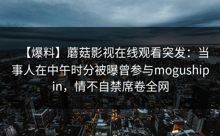 【爆料】蘑菇影视在线观看突发：当事人在中午时分被曝曾参与mogushipin，情不自禁席卷全网
