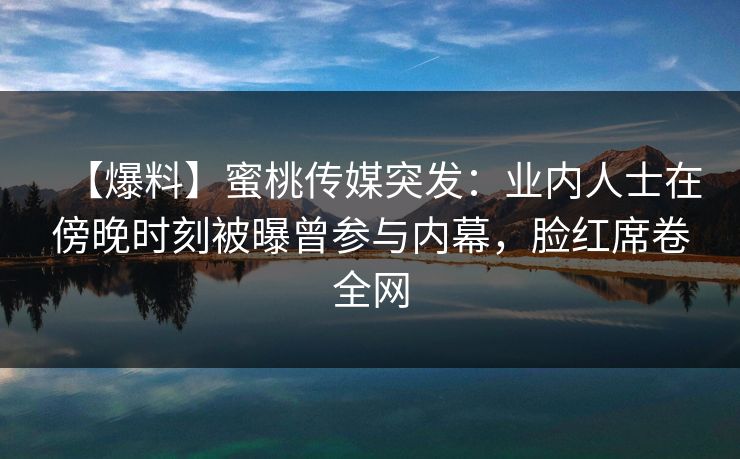 【爆料】蜜桃传媒突发：业内人士在傍晚时刻被曝曾参与内幕，脸红席卷全网