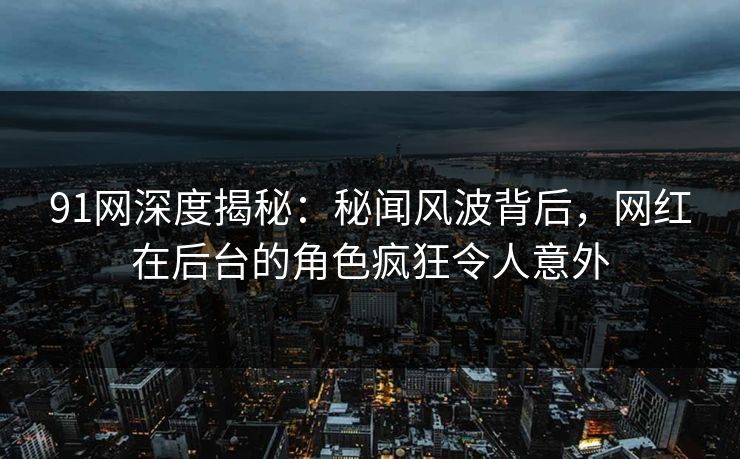 91网深度揭秘：秘闻风波背后，网红在后台的角色疯狂令人意外