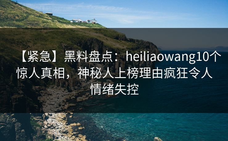 【紧急】黑料盘点：heiliaowang10个惊人真相，神秘人上榜理由疯狂令人情绪失控