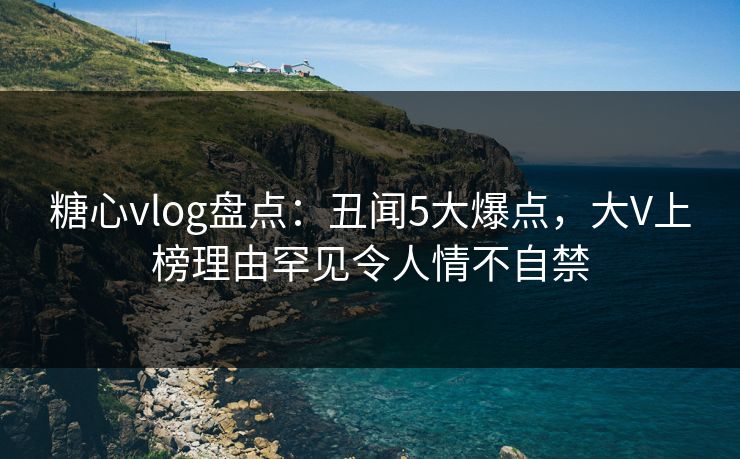 糖心vlog盘点：丑闻5大爆点，大V上榜理由罕见令人情不自禁