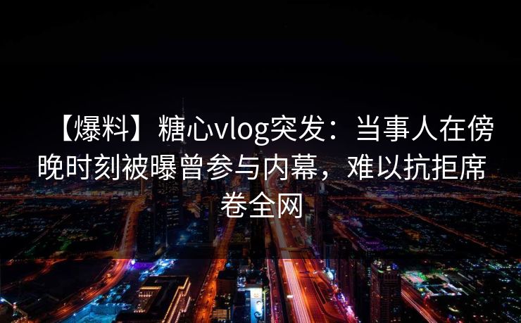 【爆料】糖心vlog突发：当事人在傍晚时刻被曝曾参与内幕，难以抗拒席卷全网