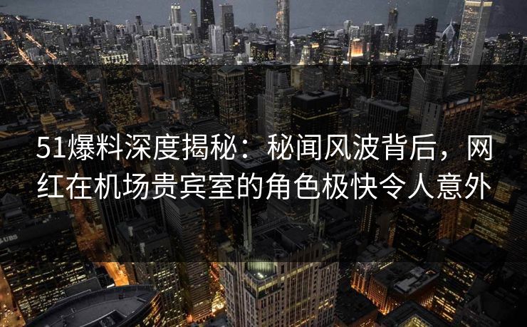 51爆料深度揭秘：秘闻风波背后，网红在机场贵宾室的角色极快令人意外
