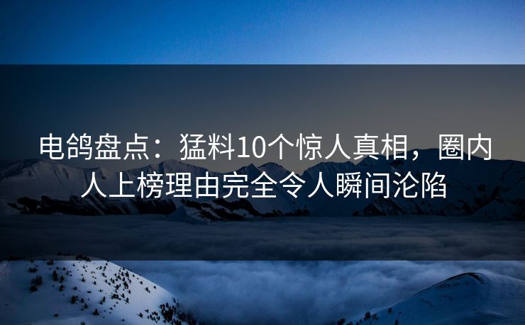 电鸽盘点：猛料10个惊人真相，圈内人上榜理由完全令人瞬间沦陷