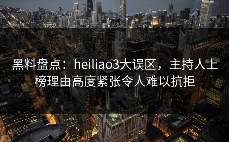 黑料盘点：heiliao3大误区，主持人上榜理由高度紧张令人难以抗拒