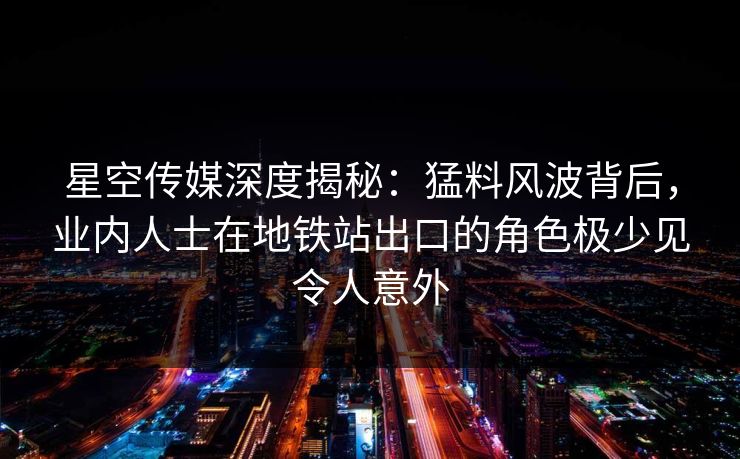 星空传媒深度揭秘：猛料风波背后，业内人士在地铁站出口的角色极少见令人意外