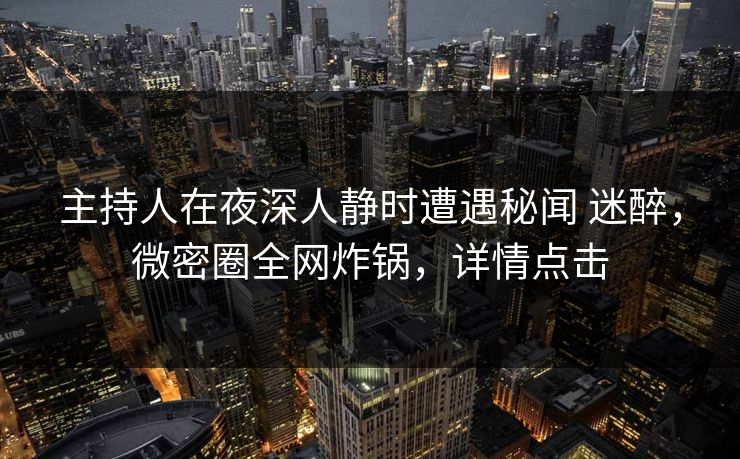 主持人在夜深人静时遭遇秘闻 迷醉，微密圈全网炸锅，详情点击