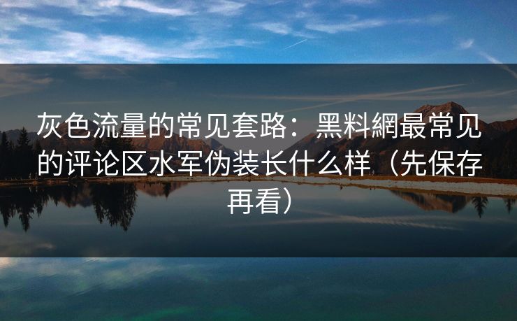 灰色流量的常见套路：黑料網最常见的评论区水军伪装长什么样（先保存再看）
