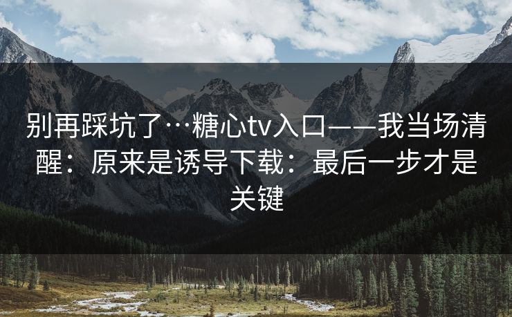 别再踩坑了…糖心tv入口——我当场清醒：原来是诱导下载：最后一步才是关键