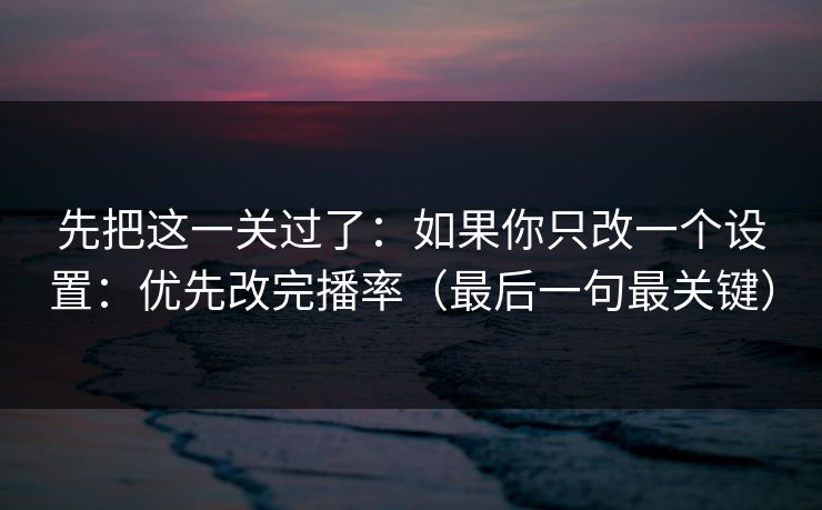 先把这一关过了：如果你只改一个设置：优先改完播率（最后一句最关键）