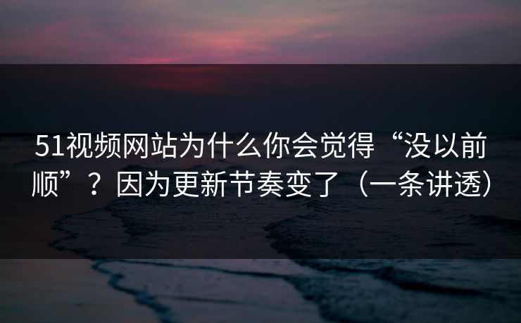 51视频网站为什么你会觉得“没以前顺”？因为更新节奏变了（一条讲透）