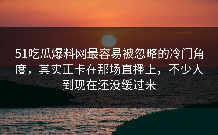 51吃瓜爆料网最容易被忽略的冷门角度，其实正卡在那场直播上，不少人到现在还没缓过来